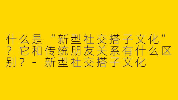 什么是“新型社交搭子文化”？它和传统朋友关系有什么区别？-新型社交搭子文化