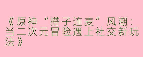 《原神“搭子连麦”风潮：当二次元冒险遇上社交新玩法》