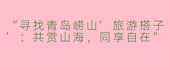 “寻找青岛崂山‘旅游搭子’：共赏山海，同享自在”