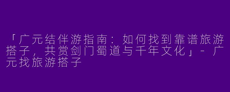 「广元结伴游指南：如何找到靠谱旅游搭子，共赏剑门蜀道与千年文化」-广元找旅游搭子