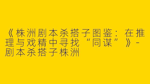 《株洲剧本杀搭子图鉴：在推理与戏精中寻找“同谋”》-剧本杀搭子株洲