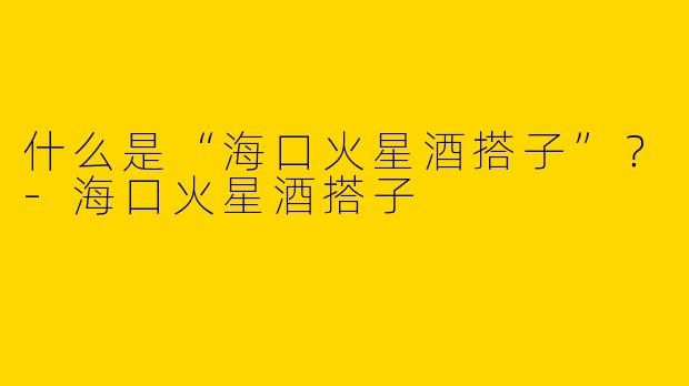 什么是“海口火星酒搭子”？-海口火星酒搭子