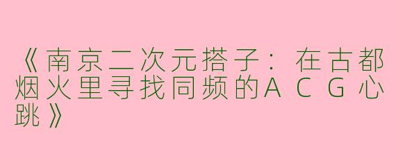 《南京二次元搭子：在古都烟火里寻找同频的ACG心跳》