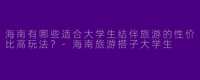 海南有哪些适合大学生结伴旅游的性价比高玩法？-海南旅游搭子大学生