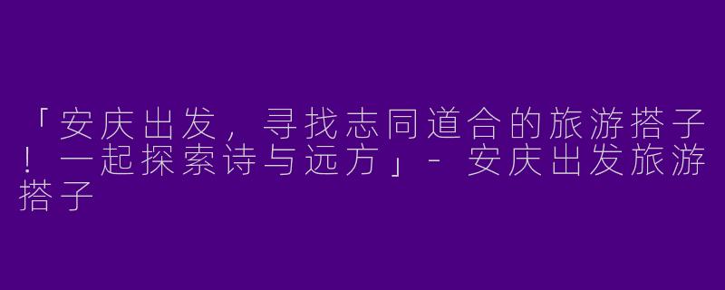 「安庆出发，寻找志同道合的旅游搭子！一起探索诗与远方」-安庆出发旅游搭子