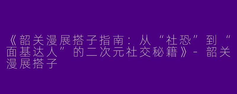 《韶关漫展搭子指南：从“社恐”到“面基达人”的二次元社交秘籍》-韶关漫展搭子