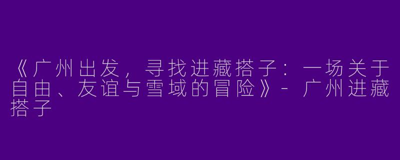 《广州出发，寻找进藏搭子：一场关于自由、友谊与雪域的冒险》-广州进藏搭子