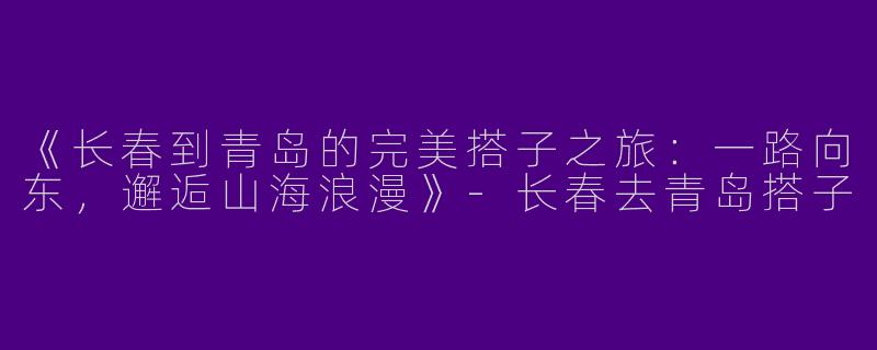 《长春到青岛的完美搭子之旅：一路向东，邂逅山海浪漫》-长春去青岛搭子
