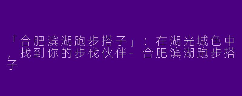 「合肥滨湖跑步搭子」：在湖光城色中，找到你的步伐伙伴-合肥滨湖跑步搭子