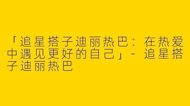 「追星搭子迪丽热巴：在热爱中遇见更好的自己」-追星搭子迪丽热巴