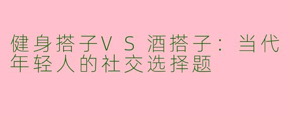 健身搭子VS酒搭子：当代年轻人的社交选择题