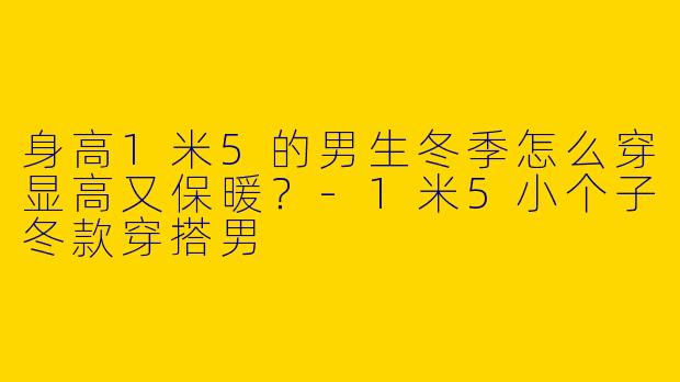 身高1米5的男生冬季怎么穿显高又保暖？-1米5小个子冬款穿搭男