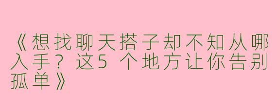 《想找聊天搭子却不知从哪入手？这5个地方让你告别孤单》