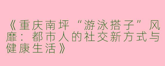 《重庆南坪“游泳搭子”风靡：都市人的社交新方式与健康生活》