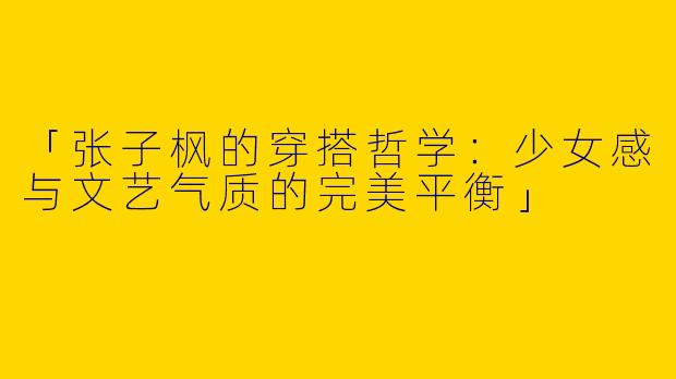 「张子枫的穿搭哲学：少女感与文艺气质的完美平衡」