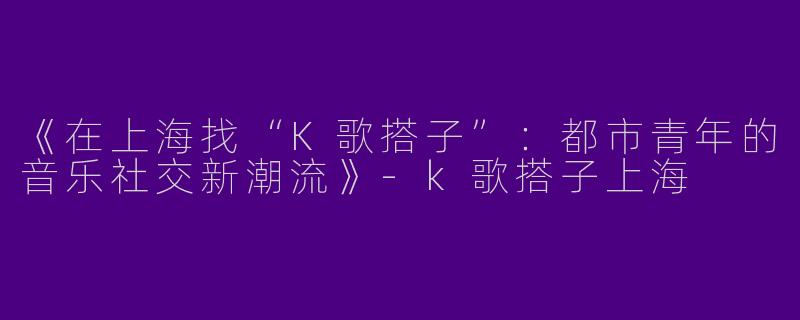 《在上海找“K歌搭子”：都市青年的音乐社交新潮流》