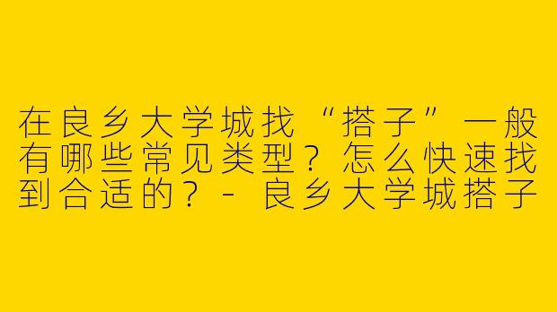 在良乡大学城找“搭子”一般有哪些常见类型？怎么快速找到合适的？-良乡大学城搭子