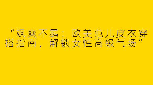 “飒爽不羁：欧美范儿皮衣穿搭指南，解锁女性高级气场”