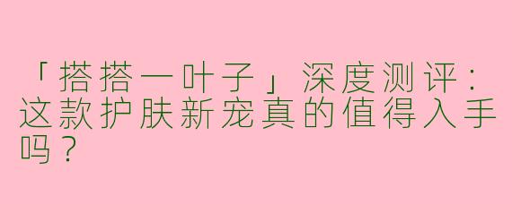 「搭搭一叶子」深度测评：这款护肤新宠真的值得入手吗？