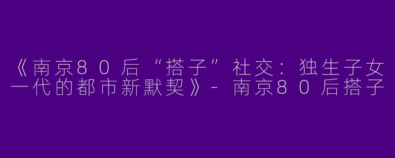 《南京80后“搭子”社交：独生子女一代的都市新默契》-南京80后搭子