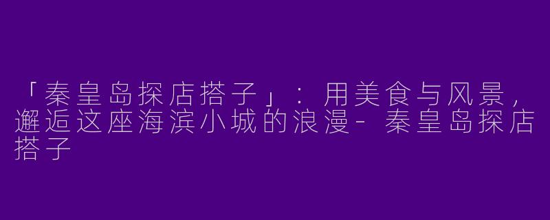 「秦皇岛探店搭子」：用美食与风景，邂逅这座海滨小城的浪漫-秦皇岛探店搭子