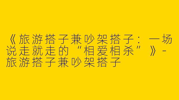 《旅游搭子兼吵架搭子：一场说走就走的“相爱相杀”》-旅游搭子兼吵架搭子