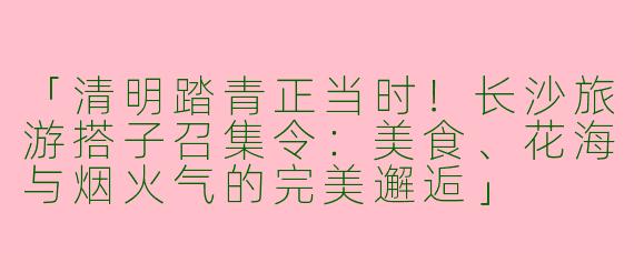 「清明踏青正当时！长沙旅游搭子召集令：美食、花海与烟火气的完美邂逅」