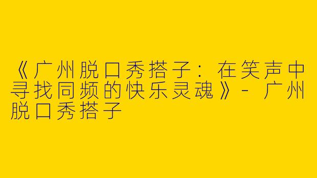 《广州脱口秀搭子：在笑声中寻找同频的快乐灵魂》-广州脱口秀搭子
