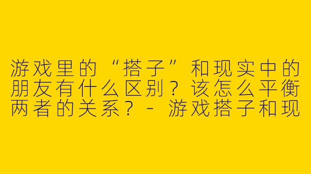 游戏里的“搭子”和现实中的朋友有什么区别？该怎么平衡两者的关系？-游戏搭子和现实