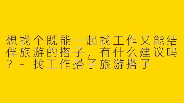 想找个既能一起找工作又能结伴旅游的搭子，有什么建议吗？-找工作搭子旅游搭子