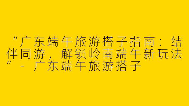 “广东端午旅游搭子指南：结伴同游，解锁岭南端午新玩法”-广东端午旅游搭子
