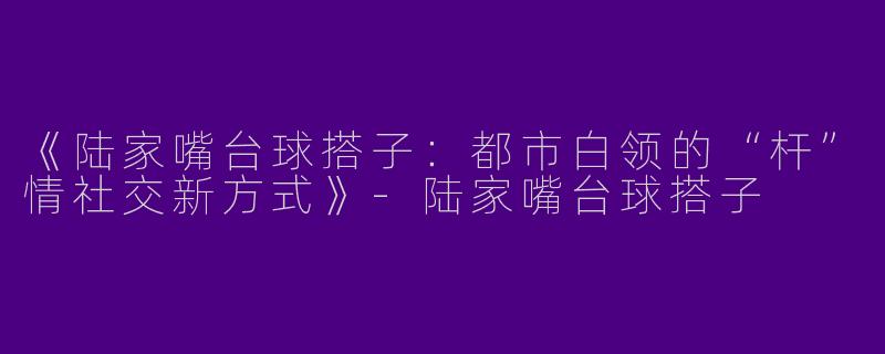 《陆家嘴台球搭子：都市白领的“杆”情社交新方式》-陆家嘴台球搭子