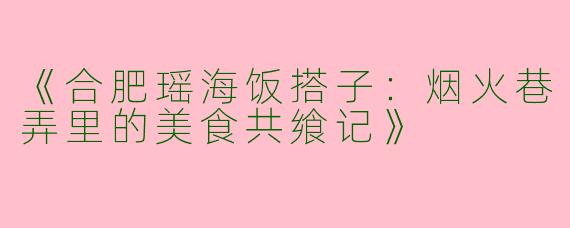 《合肥瑶海饭搭子：烟火巷弄里的美食共飨记》