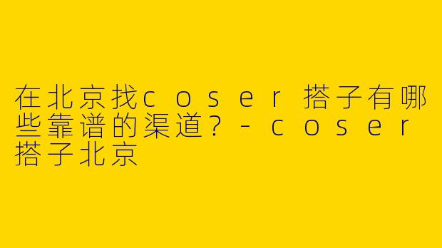 在北京找coser搭子有哪些靠谱的渠道？-coser搭子北京