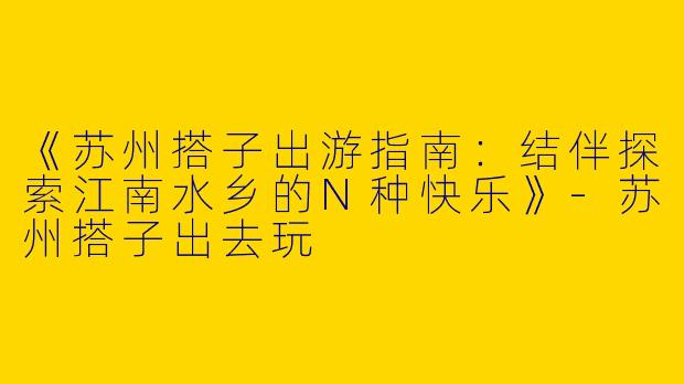 《苏州搭子出游指南：结伴探索江南水乡的N种快乐》-苏州搭子出去玩