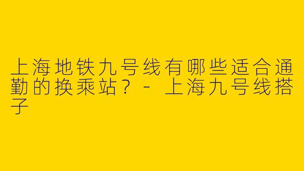 上海地铁九号线有哪些适合通勤的换乘站？