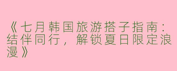 《七月韩国旅游搭子指南：结伴同行，解锁夏日限定浪漫》