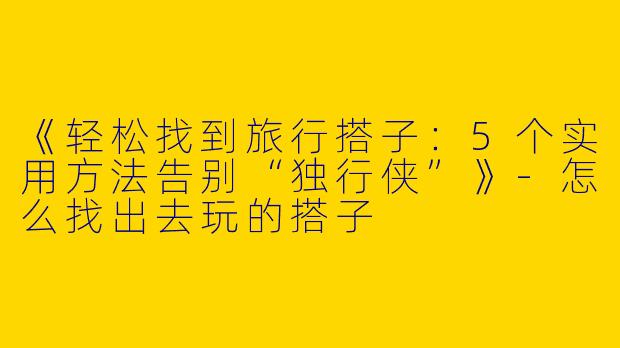 《轻松找到旅行搭子：5个实用方法告别“独行侠”》-怎么找出去玩的搭子