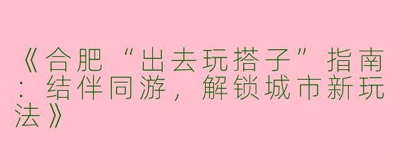 《合肥“出去玩搭子”指南：结伴同游，解锁城市新玩法》