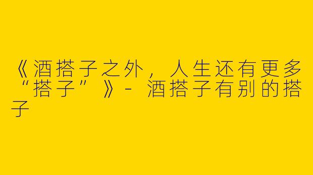 《酒搭子之外，人生还有更多“搭子”》-酒搭子有别的搭子