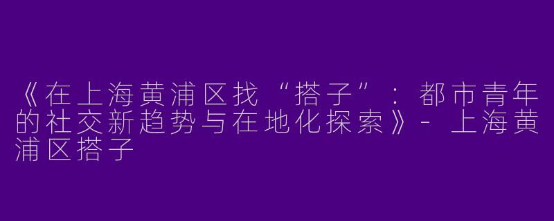 《在上海黄浦区找“搭子”：都市青年的社交新趋势与在地化探索》-上海黄浦区搭子