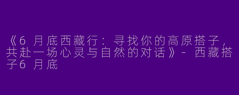 《6月底西藏行：寻找你的高原搭子，共赴一场心灵与自然的对话》-西藏搭子6月底