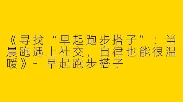 《寻找“早起跑步搭子”：当晨跑遇上社交，自律也能很温暖》-早起跑步搭子
