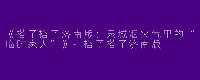 《搭子搭子济南版：泉城烟火气里的“临时家人”》-搭子搭子济南版