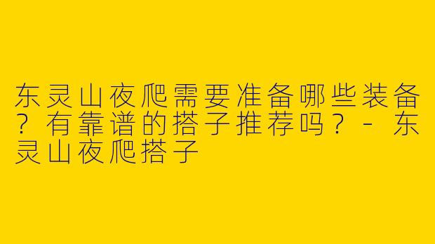 东灵山夜爬需要准备哪些装备？有靠谱的搭子推荐吗？-东灵山夜爬搭子
