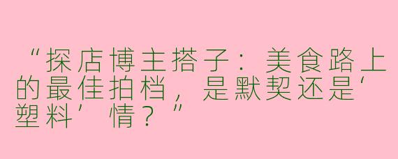 “探店博主搭子：美食路上的最佳拍档，是默契还是‘塑料’情？”