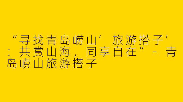 “寻找青岛崂山‘旅游搭子’：共赏山海，同享自在”-青岛崂山旅游搭子