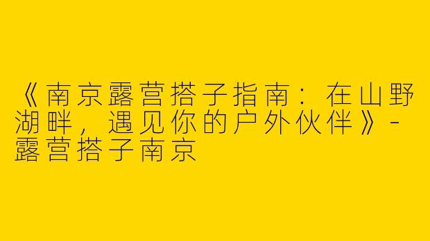 《南京露营搭子指南：在山野湖畔，遇见你的户外伙伴》-露营搭子南京