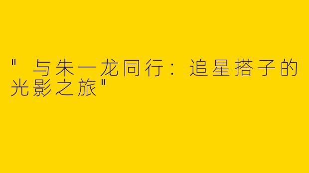 "与朱一龙同行：追星搭子的光影之旅"
