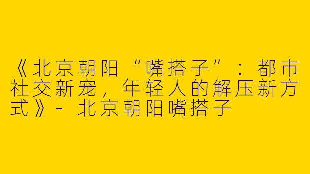 《北京朝阳“嘴搭子”：都市社交新宠，年轻人的解压新方式》-北京朝阳嘴搭子